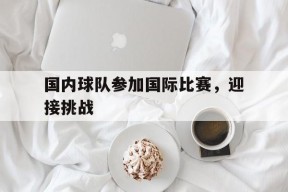 手机看体育-国内球队参加国际比赛，迎接挑战