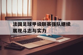 满冠体育APP-关于法国足球甲级联赛强队继续展现斗志与实力的信息