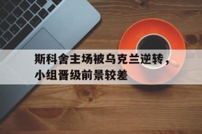 移动体育直播-关于斯科舍主场被乌克兰逆转，小组晋级前景较差的信息