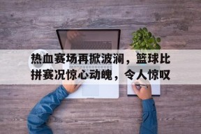 Android体育APP-热血赛场再掀波澜，篮球比拼赛况惊心动魄，令人惊叹的简单介绍