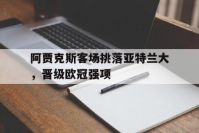 体育赛事APP-阿贾克斯客场挑落亚特兰大，晋级欧冠强项(亚特兰大对利物浦赛事分析)