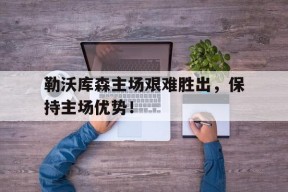 移动体育直播-包含勒沃库森主场艰难胜出，保持主场优势！的词条