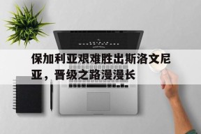 体育APP下载-保加利亚艰难胜出斯洛文尼亚，晋级之路漫漫长的简单介绍