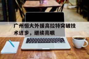 体育APP下载-关于广州恒大外援高拉特突破技术进步，继续亮眼的信息