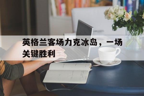 英格兰客场力克冰岛，一场关键胜利的简单介绍