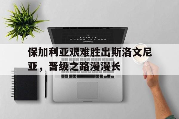 保加利亚艰难胜出斯洛文尼亚,晋级之路漫漫长的简单介绍 保加利亚艰难胜出斯洛文尼亚,晋级之路漫漫长的简单介绍