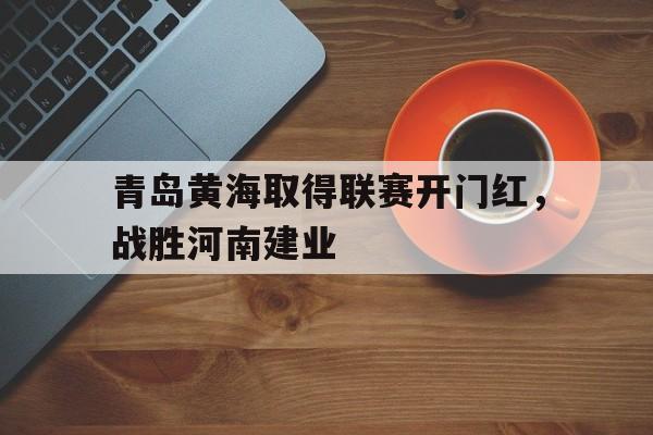 关于青岛黄海取得联赛开门红,战胜河南建业的信息 关于青岛黄海取得联赛开门红,战胜河南建业的信息